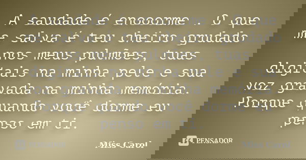 A saudade é enooorme . O que me salva é teu cheiro grudado nos meus pulmões, tuas digitais na minha pele e sua voz gravada na minha memória. Porque quando você ... Frase de Miss Carol.