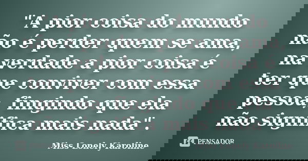 "A pior coisa do mundo não é perder quem se ama, na verdade a pior coisa é ter que conviver com essa pessoa, fingindo que ela não significa mais nada"... Frase de Miss Lonely Karoline.