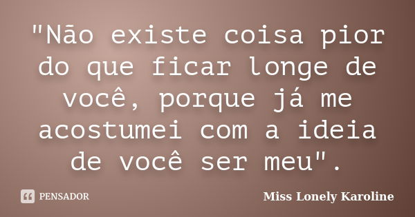 "Não existe coisa pior do que ficar longe de você, porque já me acostumei com a ideia de você ser meu".... Frase de Miss Lonely Karoline.