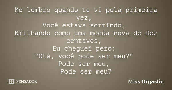 Me lembro quando te vi pela primeira vez, Você estava sorrindo, Brilhando como uma moeda nova de dez centavos, Eu cheguei pero: "Olá, você pode ser meu?&qu... Frase de Miss Orgastic.