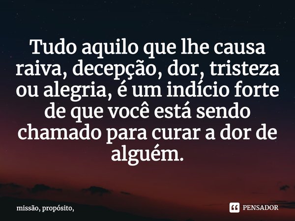⁠Tudo aquilo que lhe causa raiva, decepção, dor, tristeza ou alegria, é um indício forte de que você está sendo chamado para curar a dor de alguém.... Frase de missão, propósito,.