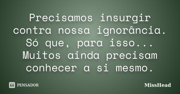 Precisamos insurgir contra nossa ignorância. Só que, para isso... Muitos ainda precisam conhecer a si mesmo.... Frase de MissHead.