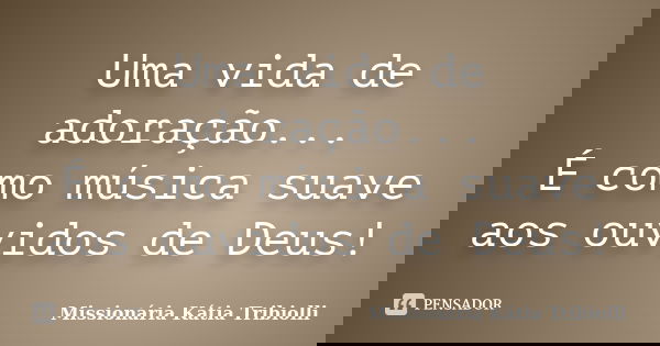 Uma vida de adoração... É como música suave aos ouvidos de Deus!... Frase de Missionária Kátia Tribiolli.