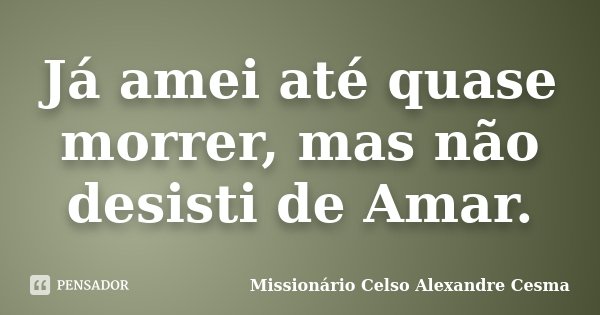 Já amei até quase morrer, mas não desisti de Amar.... Frase de Missionário Celso Alexandre Cesma.