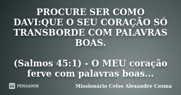 PROCURE SER COMO DAVI:QUE O SEU CORAÇÃO SÓ TRANSBORDE COM PALAVRAS BOAS. (Salmos 45:1) - O MEU coração ferve com palavras boas...... Frase de Missionário Celso Alexandre Cesma.