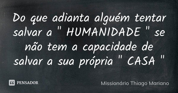 Do que adianta alguém tentar salvar a " HUMANIDADE " se não tem a capacidade de salvar a sua própria " CASA "... Frase de Missionário Thiago Mariano.