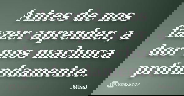 Antes de nos fazer aprender, a dor nos machuca profundamente.... Frase de MissL.