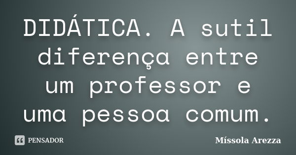 DIDÁTICA. A sutil diferença entre um professor e uma pessoa comum.... Frase de Míssola Arezza.