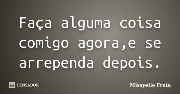 Faça alguma coisa comigo agora,e se arrependa depois.... Frase de Missyelle Frota.