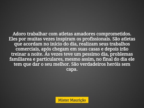 Adoro trabalhar com atletas amadores comprometidos. Eles por muitas vezes inspiram os profissionais. São atletas que acordam no início do dia, realizam seus tra... Frase de Mister Maurição.
