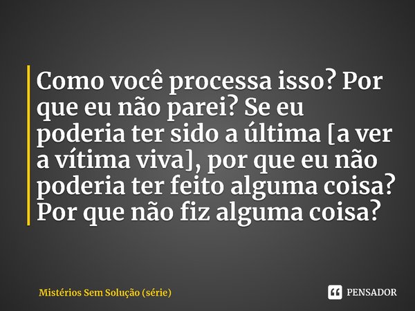 ⁠Como você processa isso? Por que eu não parei? Se eu poderia ter sido a última [a ver a vítima viva], por que eu não poderia ter feito alguma coisa? Por que nã... Frase de Mistérios Sem Solução (série).