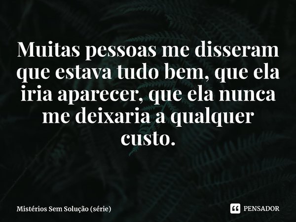 ⁠Muitas pessoas me disseram que estava tudo bem, que ela iria aparecer, que ela nunca me deixaria a qualquer custo.... Frase de Mistérios Sem Solução (série).