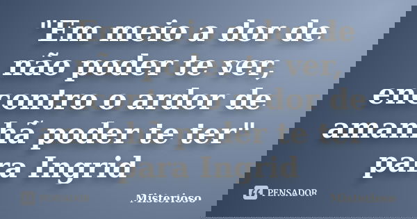 "Em meio a dor de não poder te ver, encontro o ardor de amanhã poder te ter" para Ingrid... Frase de Misterioso.