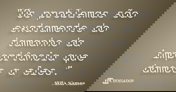 "Os problemas são exatamente do tamanho da importância que damos a eles."... Frase de Mita Sames.