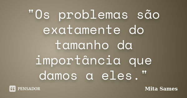 "Os problemas são exatamente do tamanho da importância que damos a eles."... Frase de Mita Sames.