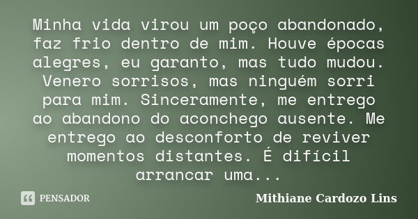 Minha vida virou um poço abandonado, faz frio dentro de mim. Houve épocas alegres, eu garanto, mas tudo mudou. Venero sorrisos, mas ninguém sorri para mim. Sinc... Frase de Mithiane Cardozo Lins.