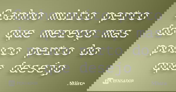 Ganho muito perto do que mereço mas pouco perto do que desejo... Frase de Miura.