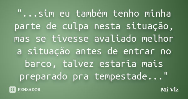 "...sim eu também tenho minha parte de culpa nesta situação, mas se tivesse avaliado melhor a situação antes de entrar no barco, talvez estaria mais prepar... Frase de Mi Vlz.