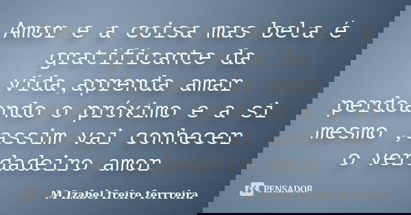 Amor e a coisa mas bela é gratificante da vida,aprenda amar perdoando o próximo e a si mesmo ,assim vai conhecer o verdadeiro amor... Frase de M Izabel freire ferrreira.