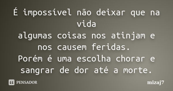 É impossível não deixar que na vida algumas coisas nos atinjam e nos causem feridas. Porém é uma escolha chorar e sangrar de dor até a morte.... Frase de Mizaj7.