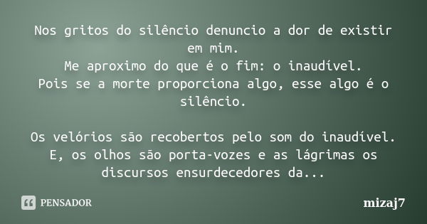 Nos gritos do silêncio denuncio a dor de existir em mim. Me aproximo do que é o fim: o inaudível. Pois se a morte proporciona algo, esse algo é o silêncio. Os v... Frase de Mizaj7.