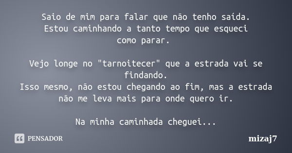 Saio de mim para falar que não tenho saída. Estou caminhando a tanto tempo que esqueci como parar. Vejo longe no "tarnoitecer" que a estrada vai se fi... Frase de Mizaj7.