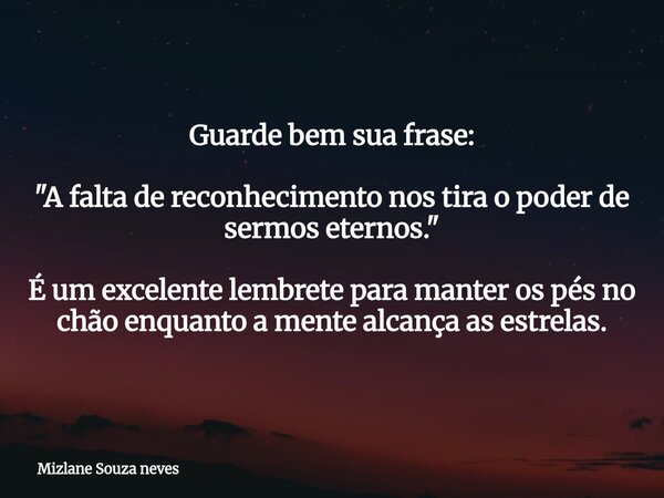 Guarde bem sua frase: "A falta de reconhecimento nos tira o poder de sermos eternos." É um excelente lembrete para manter os pés no chão enquanto a me... Frase de Mizlane Souza neves.