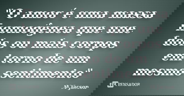 "O amor é uma massa homogênea que une dois ou mais corpos em torno de um mesmo sentimento"... Frase de M Jacson.
