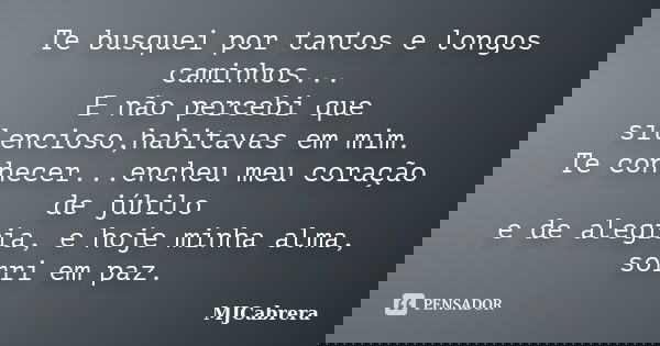Te busquei por tantos e longos caminhos... E não percebi que silencioso,habitavas em mim. Te conhecer...encheu meu coração de júbilo e de alegria, e hoje minha ... Frase de MJCabrera.
