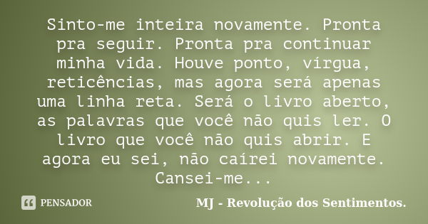 Sinto-me inteira novamente. Pronta pra seguir. Pronta pra continuar minha vida. Houve ponto, vírgua, reticências, mas agora será apenas uma linha reta. Será o l... Frase de MJ - Revolução dos Sentimentos..