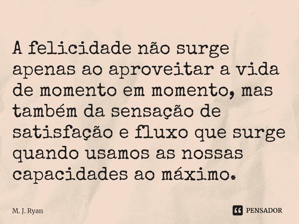 ⁠A felicidade não surge apenas ao aproveitar a vida de momento em momento, mas também da sensação de satisfação e fluxo que surge quando usamos as nossas capaci... Frase de M. J. Ryan.