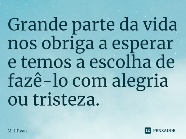⁠Grande parte da vida nos obriga a esperar e temos a escolha de fazê-lo com alegria ou tristeza.... Frase de M. J. Ryan.