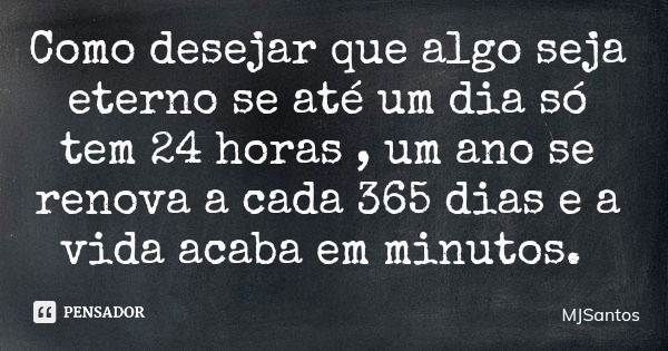 Como desejar que algo seja eterno se até um dia só tem 24 horas , um ano se renova a cada 365 dias e a vida acaba em minutos.... Frase de MJSantos.