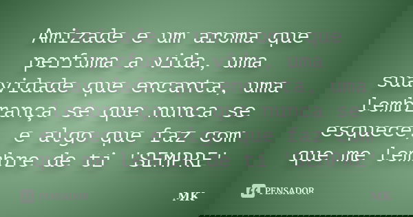 Amizade e um aroma que perfuma a vida, uma suavidade que encanta, uma lembrança se que nunca se esquece, e algo que faz com que me lembre de ti 'SEMPRE'... Frase de MK.