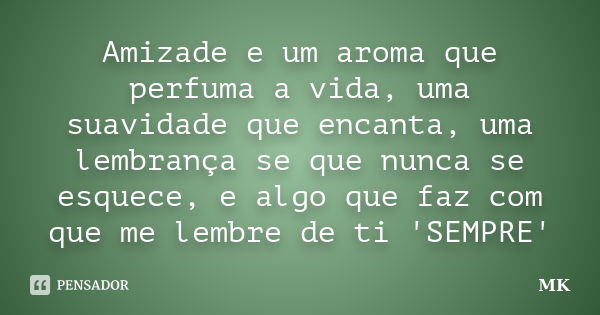 Amizade e um aroma que perfuma a vida, uma suavidade que encanta, uma lembrança se que nunca se esquece, e algo que faz com que me lembre de ti 'SEMPRE'... Frase de MK.