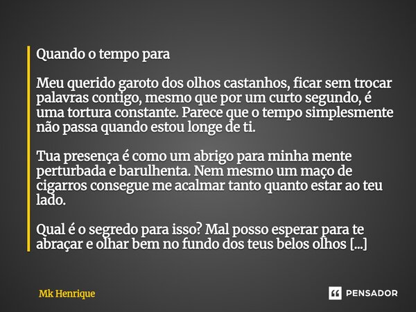 Quando o tempo para ⁠ Meu querido garoto dos olhos castanhos, ficar sem trocar palavras contigo, mesmo que por um curto segundo, é uma tortura constante. Parece... Frase de Mk Henrique.