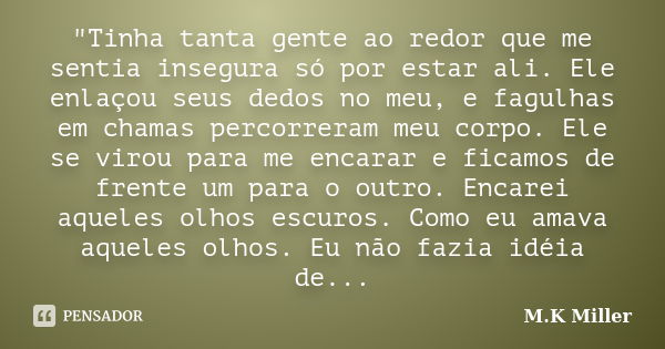 "Tinha tanta gente ao redor que me sentia insegura só por estar ali. Ele enlaçou seus dedos no meu, e fagulhas em chamas percorreram meu corpo. Ele se viro... Frase de M.K Miller.