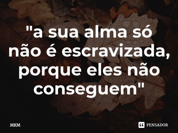 ⁠"a sua alma só não é escravizada, porque eles não conseguem"... Frase de MKM.