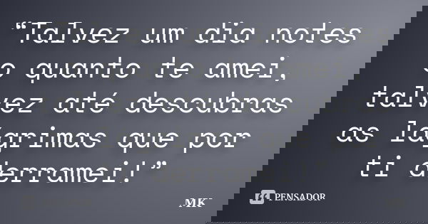 “Talvez um dia notes o quanto te amei, talvez até descubras as lágrimas que por ti derramei!”... Frase de MK.