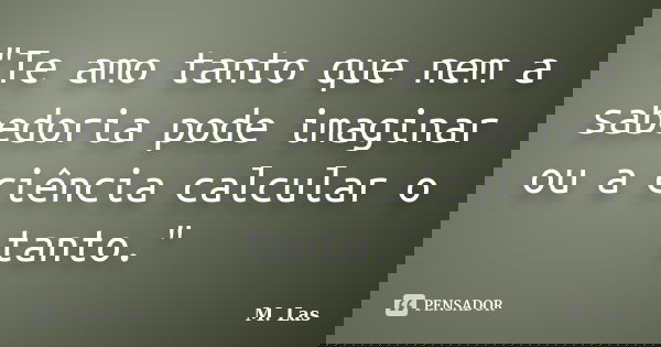 "Te amo tanto que nem a sabedoria pode imaginar ou a ciência calcular o tanto."... Frase de M. Las.
