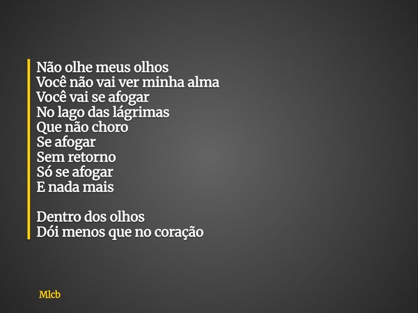 Não olhe meus olhos Você não vai ver minha alma Você vai se afogar No lago das lágrimas Que não choro Se afogar Sem retorno Só se afogar E nada mais Dentro dos ... Frase de Mlcb.