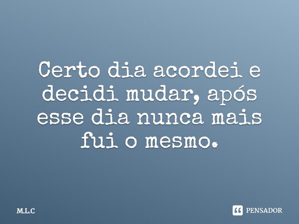 Certo dia acordei e decidi mudar, após esse dia nunca mais fui o mesmo.... Frase de M.L.C.