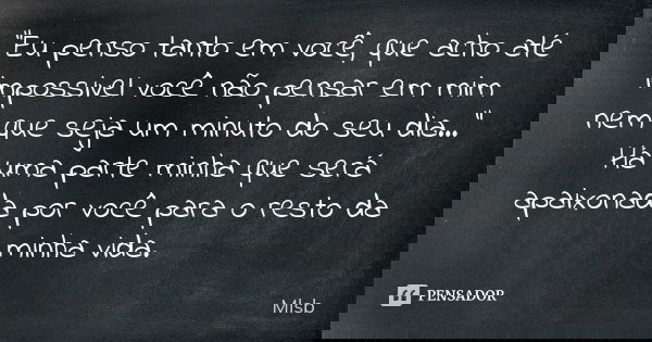 “Eu penso tanto em você, que acho até impossivel você não pensar em mim nem que seja um minuto do seu dia…” Há uma parte minha que será apaixonada por você para... Frase de Mlsb.