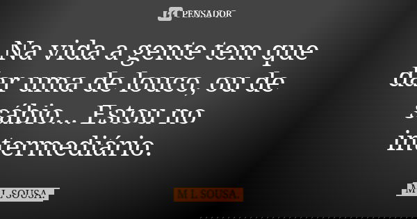 Na vida a gente tem que dar uma de louco, ou de sábio... Estou no intermediário.... Frase de M L SOUSA..