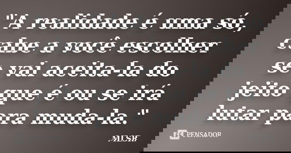 "A realidade é uma só, cabe a você escolher se vai aceita-la do jeito que é ou se irá lutar para muda-la."... Frase de MLSR.