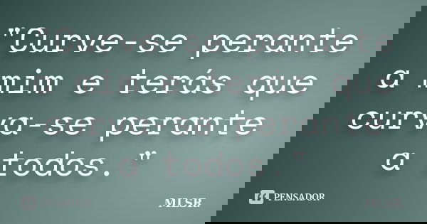 "Curve-se perante a mim e terás que curva-se perante a todos."... Frase de MLSR..