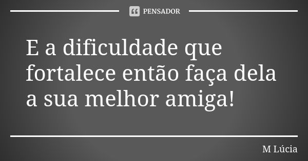 E a dificuldade que fortalece então faça dela a sua melhor amiga!... Frase de M.Lúcia.