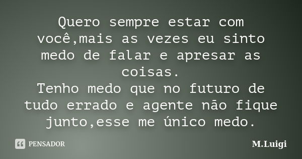 Quero sempre estar com você,mais as vezes eu sinto medo de falar e apresar as coisas. Tenho medo que no futuro de tudo errado e agente não fique junto,esse me ú... Frase de M.Luigi.