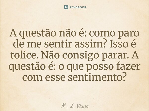 ⁠A questão não é: como paro de me sentir assim? Isso é tolice. Não consigo parar. A questão é: o que posso fazer com esse sentimento?... Frase de M. L. Wang.