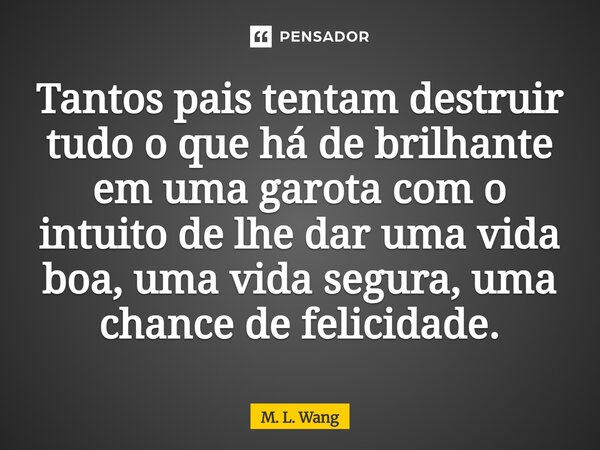 ⁠Tantos pais tentam destruir tudo o que há de brilhante em uma garota com o intuito de lhe dar uma vida boa, uma vida segura, uma chance de felicidade.... Frase de M. L. Wang.